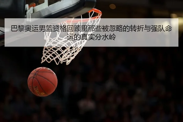 巴黎奥运男篮资格回顾里那些被忽略的转折与强队命运的真实分水岭